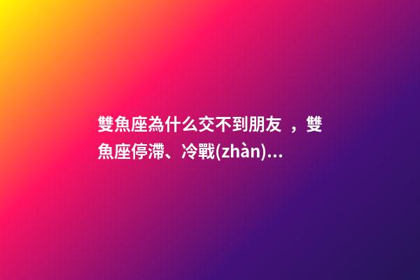 雙魚座為什么交不到朋友，雙魚座停滯、冷戰(zhàn)、斷聯(lián)情感關(guān)系走向解讀-第1張-觀點-玄機(jī)派